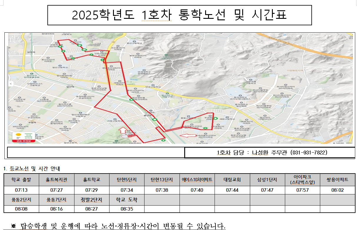 2025학년도 1호차 통학노선 및 시간표-1호차 담당 : 나성환 주무관 (031-931-7822)      1. 등교노선 및 시간 안내          학교 출발          07:13          풍동2단지          08:08          홈트복지관          07:27          풍동7단지          08:16          홀트학교          07:29          정발2단지     08:27          탄현5단지          07:34          학교 도착     08:35          탄현13단지          07:38          에이스10차아파트          07:40          대림교회          07:44          삼성1단지          07:47          아이파크     (스타벅스았)     07:57          쌍용아파트          08:02          ※ 탑승학생 및 운행에 따라 노선·정류장·시간이 변동될 수 있습니다.