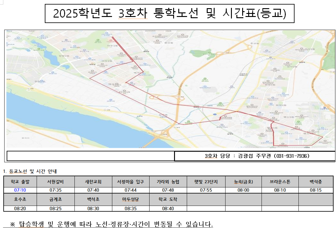 2025학년도 3호차 통학노선 및 시간표-3호차 담당 : 김광섭 주무관 (031-931-7936)      1. 등교노선 및 시간 안내          학교 출발     07:10          호수초          08:20          서원갈비     07:35          금계초          08:25          새한교회     07:40          백석초          08:30          서정마을 입구     07:44          마두성당          08:35          가라뫼 농협          07:48          학교 도착          08:40          햇빛 23단지     07:55          능곱(금호)          08:00          브라운스톤          08:10          백석중     08:15          ※ 탑승학생 및 운행에 따라 노선·정류장·시간이 변동될 수 있습니다.