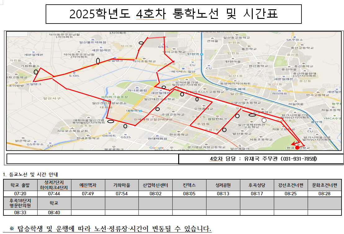 2025학년도 4호차 통학노선 및 시간표-4호차 담당 : 유재국 주무관 (031-931-7859)      1. 등교노선 및 시간 안내     성저7단지     하이파크4단지     07:44          학교          08:40          학교 출발     07:20     후곡18단지     명문한의원     08:33          ※ 탑승학생 및 운행에 따라 노선·정류장·시간이 변동될 수 있습니다.          예진액자          07:49          가좌마을     07:54          산업혁신센터     08:02          킨텍스          08:05          성저공원     08:13          후곡성당          08:17          강선초건너편     08:25          문화초건너편     08:28